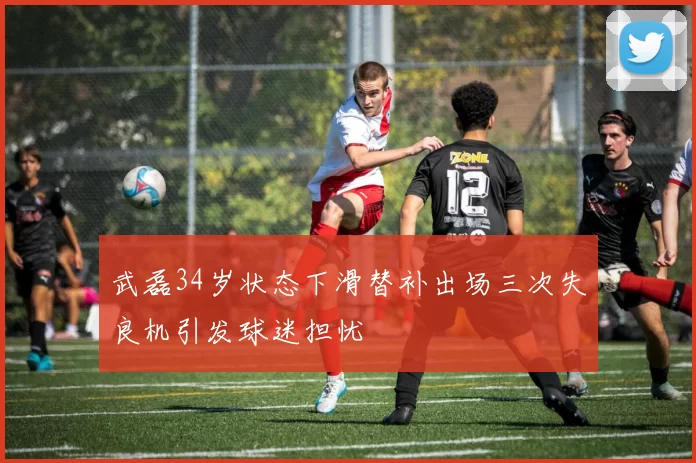 武磊34岁状态下滑替补出场三次失良机引发球迷担忧