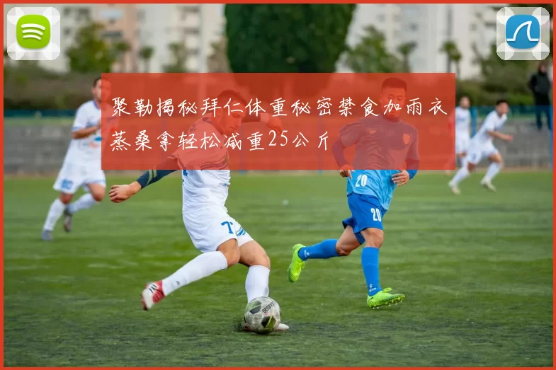 聚勒揭秘拜仁体重秘密禁食加雨衣蒸桑拿轻松减重25公斤