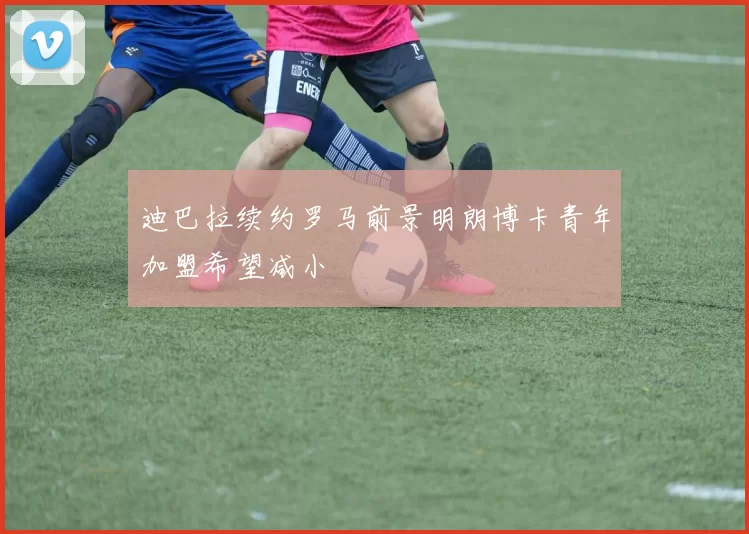 迪巴拉续约罗马前景明朗博卡青年加盟希望减小