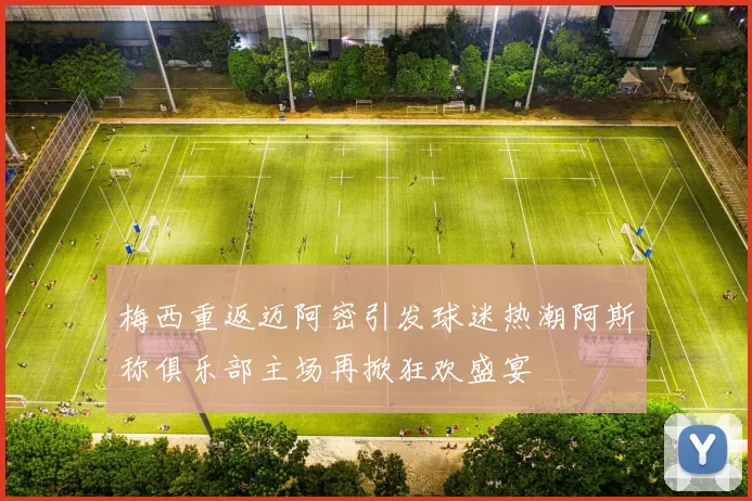 梅西重返迈阿密引发球迷热潮阿斯称俱乐部主场再掀狂欢盛宴
