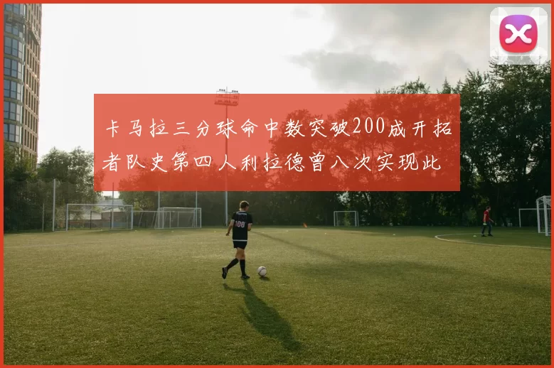卡马拉三分球命中数突破200成开拓者队史第四人利拉德曾八次实现此成就