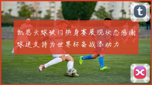 凯恩头球破门热身赛展现状态感谢球迷支持为世界杯备战添动力