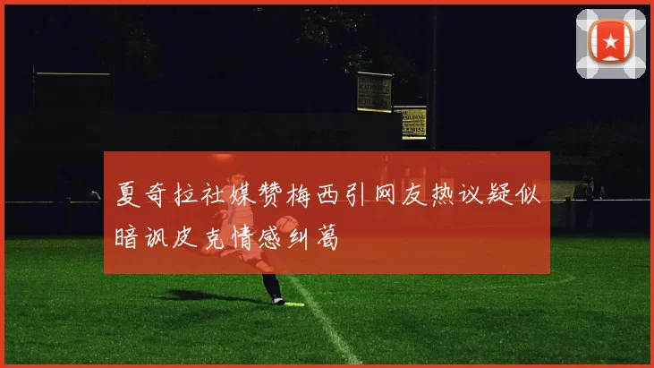 夏奇拉社媒赞梅西引网友热议疑似暗讽皮克情感纠葛