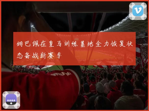 姆巴佩在皇马训练基地全力恢复状态备战新赛季