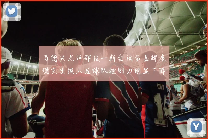 马德兴点评邵佳一新尝试黄嘉辉表现突出换人后球队控制力明显下降