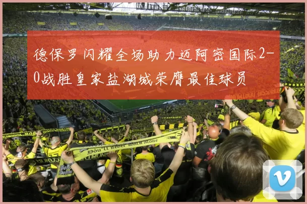 德保罗闪耀全场助力迈阿密国际2-0战胜皇家盐湖城荣膺最佳球员