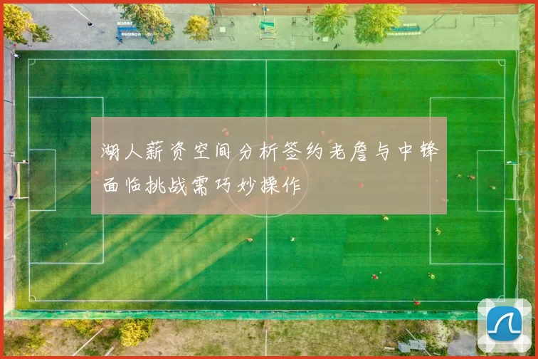 湖人薪资空间分析签约老詹与中锋面临挑战需巧妙操作