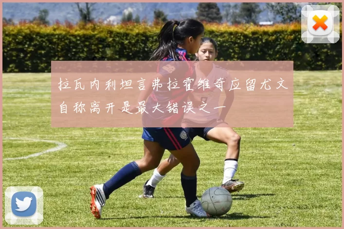 拉瓦内利坦言弗拉霍维奇应留尤文自称离开是最大错误之一