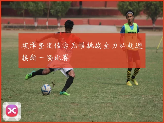 埃泽坚定信念无惧挑战全力以赴迎接新一场比赛