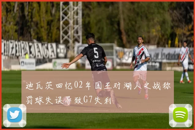迪瓦茨回忆02年国王对湖人之战称罚球失误导致G7失利