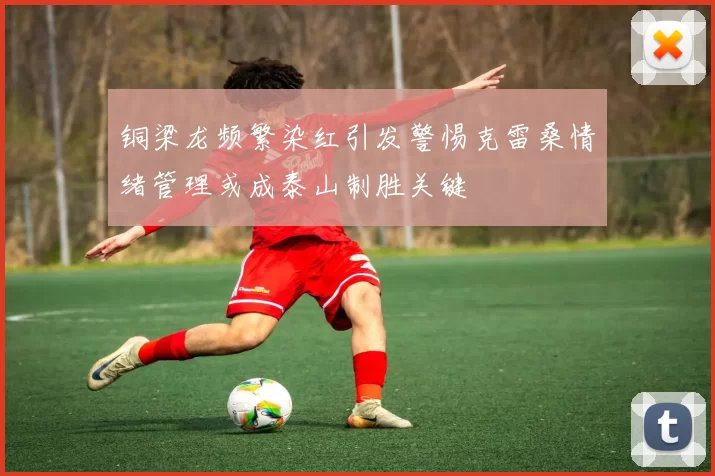 铜梁龙频繁染红引发警惕克雷桑情绪管理或成泰山制胜关键