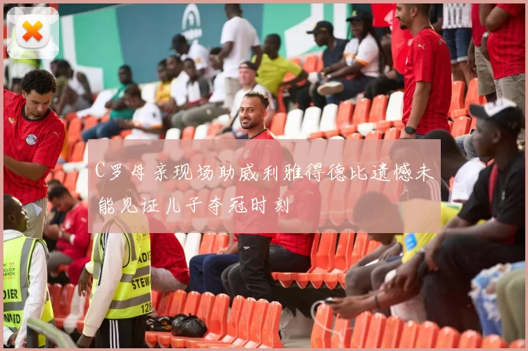 C罗母亲现场助威利雅得德比遗憾未能见证儿子夺冠时刻