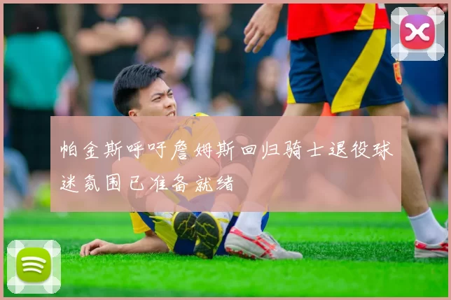 帕金斯呼吁詹姆斯回归骑士退役球迷氛围已准备就绪