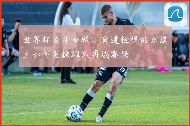世界杯南非回顾：曾遭轻视的东道主如何重振雄风再战赛场