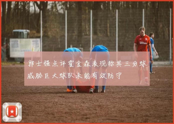 郭士强点评霍金森表现称其三分球威胁巨大球队未能有效防守