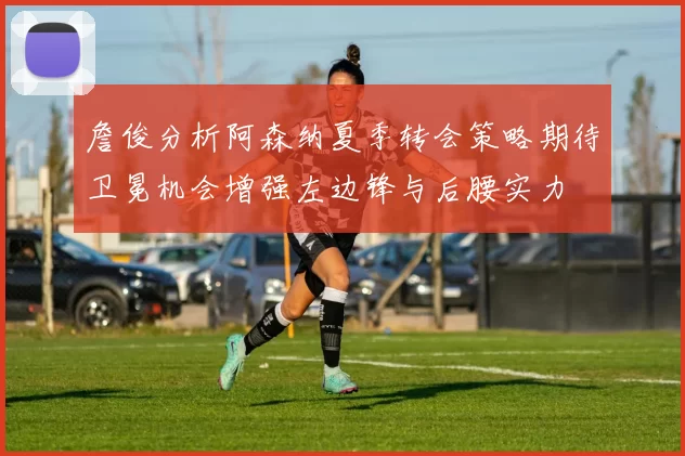 詹俊分析阿森纳夏季转会策略期待卫冕机会增强左边锋与后腰实力